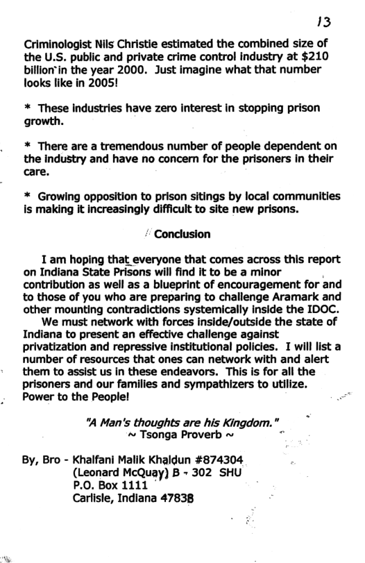 13 Criminologist Nils Christie estimated the combined size of the U.S. public and private crime control industry at $210 billion"in the year 2000. Just imagine what that number looks like in 2005! * These industries have zero interest in stopping prison growth. * There are a tremendous number of people dependent on the industry and have no concern for the prisoners in their care. * Growing opposition to prison sitings by local communities is making it increasingly difficult to site new prisons. Conclusion 1 am hoping that everyone that comes across this report on Indiana State Prisons will find it to be a minor contribution as well as a blueprint of encouragement for and to those of you who are preparing to challenge Aramark and other mounting contradictions systemically inside the IDOC. We must network with forces inside/outside the state of Indiana to present an effective challenge against privatization and repressive institutional policies. I will list a number of resources that ones can network with and alert them to assist us in these endeavors. This is for all the prisoners and our families and sympathizers to utilize. Power to the People! *A Man’s thoughts are his Kingdom."_ ~ Tsonga Proverb ~ By, Bro - Khalfani Malik Khaldun #874304 (Leonard McQuay) B - 302 SHU P.0. Box 1111 ° Carlisle, Indiana 47838